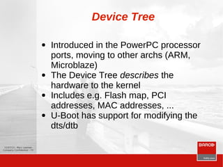 12/07/13 - Marc Leeman
Company Confidential - 73
Device Tree
● Introduced in the PowerPC processor
ports, moving to other archs (ARM,
Microblaze)
● The Device Tree describes the
hardware to the kernel
● Includes e.g. Flash map, PCI
addresses, MAC addresses, ...
● U-Boot has support for modifying the
dts/dtb
 