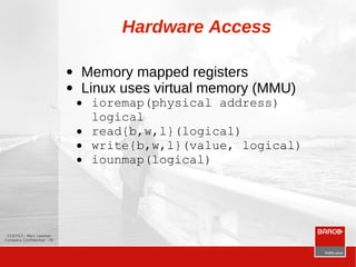 12/07/13 - Marc Leeman
Company Confidential - 78
Hardware Access
● Memory mapped registers
● Linux uses virtual memory (MMU)
● ioremap(physical address)
logical
● read{b,w,l}(logical)
● write{b,w,l}(value, logical)
● iounmap(logical)
 