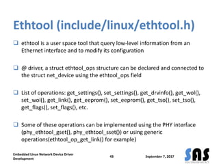 Ethtool (include/linux/ethtool.h)
 ethtool is a user space tool that query low-level information from an
Ethernet interface and to modify its configuration
 @ driver, a struct ethtool_ops structure can be declared and connected to
the struct net_device using the ethtool_ops field
 List of operations: get_settings(), set_settings(), get_drvinfo(), get_wol(),
set_wol(), get_link(), get_eeprom(), set_eeprom(), get_tso(), set_tso(),
get_flags(), set_flags(), etc.
 Some of these operations can be implemented using the PHY interface
(phy_ethtool_gset(), phy_ethtool_sset()) or using generic
operations(ethtool_op_get_link() for example)
September 7, 2017
Embedded Linux Network Device Driver
Development
43
 