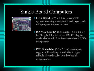 Single Board Computers
• Little Board (5.75 x 8.0 in.) -- complete
systems on a single compact board, expandable
with plug-on function modules
• ISA "slot boards" (full-length, 13.8 x 4.8 in.;
half-length, 7.1 x 4.8 in.) -- IBM PC plug-in
cards which could function as standalone SBCs
backplanes)
• PC/104 modules (3.6 x 3.8 in.) -- compact,
rugged, self-stacking modules featuring a
reliable pin-and-socket board-to-board
expansion bus
 