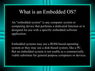 What is an Embedded OS?
An "embedded system" is any computer system or
computing device that performs a dedicated function or is
designed for use with a specific embedded software
application.
Embedded systems may use a ROM-based operating
system or they may use a disk-based system, like a PC.
But an embedded system is not usable as a commercially
viable substitute for general purpose computers or devices.
 