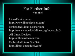 For Further Info
Web Sites
LinuxDevices.com
http://www.linuxdevices.com/
Embedded Linux Consortium
http://www.embedded-linux.org/index.php3
All Linux Devices
http://alllinuxdevices.com/
Embedded Linux StarGate
http://linux-embedded.com/
 