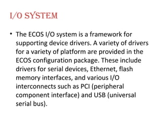 I/O System The ECOS I/O system is a framework for supporting device drivers. A variety of drivers for a variety of platform are provided in the ECOS configuration package. These include drivers for serial devices, Ethernet, flash memory interfaces, and various I/O interconnects such as PCI (peripheral component interface) and USB (universal serial bus). 