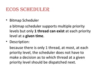 ECOS Scheduler Bitmap Scheduler a bitmap scheduler supports multiple priority levels but only  1 thread can exist  at each priority level at a  given time . Description: because there is only 1 thread, at most, at each priority level, the scheduler does not have to make a decision as to which thread at a given priority level should be dispatched next. 