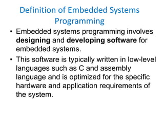 Definition of Embedded Systems
Programming
• Embedded systems programming involves
designing and developing software for
embedded systems.
• This software is typically written in low-level
languages such as C and assembly
language and is optimized for the specific
hardware and application requirements of
the system.
 