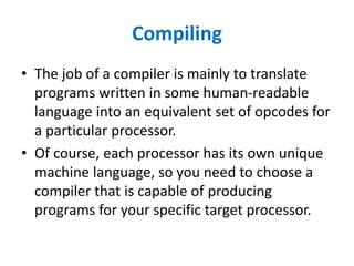 Compiling
• The job of a compiler is mainly to translate
programs written in some human-readable
language into an equivalent set of opcodes for
a particular processor.
• Of course, each processor has its own unique
machine language, so you need to choose a
compiler that is capable of producing
programs for your specific target processor.
 