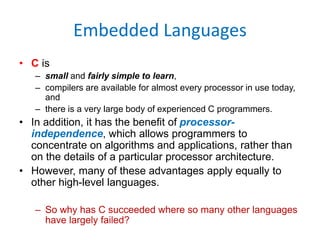 Embedded Languages
• C is
– small and fairly simple to learn,
– compilers are available for almost every processor in use today,
and
– there is a very large body of experienced C programmers.
• In addition, it has the benefit of processor-
independence, which allows programmers to
concentrate on algorithms and applications, rather than
on the details of a particular processor architecture.
• However, many of these advantages apply equally to
other high-level languages.
– So why has C succeeded where so many other languages
have largely failed?
 