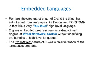 Embedded Languages
• Perhaps the greatest strength of C-and the thing that
sets it apart from languages like Pascal and FORTRAN-
is that it is a very "low-level" high-level language.
• C gives embedded programmers an extraordinary
degree of direct hardware control without sacrificing
the benefits of high-level languages.
• The "low-level“ nature of C was a clear intention of the
language's creators.
 