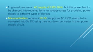 In general, we use an AC supply of 230V 50Hz, but this power has to
be changed into required form or voltage range for providing power
supply to different types of devices
Microcontrollers require a 5V DC supply, so AC 230V needs to be
converted into 5V DC using the step-down converter in their power
supply circuit.
 