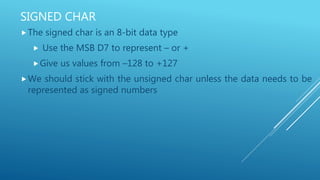 SIGNED CHAR
The signed char is an 8-bit data type
 Use the MSB D7 to represent – or +
Give us values from –128 to +127
We should stick with the unsigned char unless the data needs to be
represented as signed numbers
 