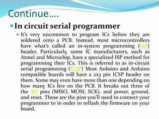 In circuit serial programmer
 It’s very uncommon to program ICs before they are
soldered onto a PCB. Instead, most microcontrollers
have what’s called an in-system programming (ISP)
header. Particularly, some IC manufacturers, such as
Atmel and Microchip, have a specialized ISP method for
programming their ICs. This is referred to as in-circuit
serial programming (ICSP) Most Arduino and Arduino
compatible boards will have a 2x3 pin ICSP header on
them. Some may even have more than one depending on
how many ICs live on the PCB. It breaks out three of
the SPI pins (MISO, MOSI, SCK), and power, ground,
and reset. These are the pins you’ll need to connect your
programmer to in order to reflash the firmware on your
board.
Continue….
 
