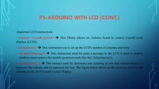 P5-ARDUINO WITH LCD (CONT.)
-Important LCD instructions:
- #include< LiquidCrystal.h>  This library allows an Arduino board to control LiquidCrystal
displays (LCDs).
- lcd.begin(16,2)  This instruction use to set up the LCD's number of columns and rows.
- lcd.print("Message")  This instruction used for print a message to the LCD if need to display
numbers must remove the double quotation mark like this {lcd.print(var)}.
- lcd.setCursor(j, i)  This instruct used for determine site scripting as row and column where,( j)
represent the column and (i) represent the row. The figure below shows us the locations of rows and
columns in the 2x16 Liquid Crystal Display.
 