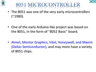 • The 8051 was one of the very early microcontrollers
(~1980).
• One of the early Arduino-like project was based on
the 8051, in the form of "8052 Basic" board.
• Atmel, Mentor Graphics, Intel, Honeywell, and Maxim
(Dallas Semiconductor), and may more have a variety
of 8051 chips.
 