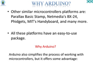 • Other similar microcontrollers platforms are:
Parallax Basic Stamp, Netmedia's BX-24,
Phidgets, MIT's Handyboard, and many more.
• All these platforms have an easy-to-use
package.
Why Arduino?
Arduino also simplifies the process of working with
microcontrollers, but it offers some advantage:
 