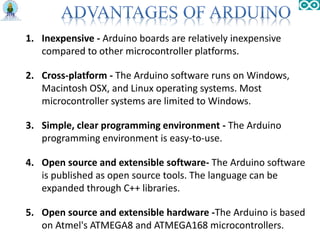1. Inexpensive - Arduino boards are relatively inexpensive
compared to other microcontroller platforms.
2. Cross-platform - The Arduino software runs on Windows,
Macintosh OSX, and Linux operating systems. Most
microcontroller systems are limited to Windows.
3. Simple, clear programming environment - The Arduino
programming environment is easy-to-use.
4. Open source and extensible software- The Arduino software
is published as open source tools. The language can be
expanded through C++ libraries.
5. Open source and extensible hardware -The Arduino is based
on Atmel's ATMEGA8 and ATMEGA168 microcontrollers.
 
