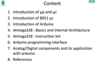 Content
1. Introduction of µp and µc
2. Introduction of 8051 µc
3. Introduction of Arduino
4. Atmega328 : Basics and internal Architecture
5. Atmega328 : Instruction Set
6. Arduino programming interface
7. Analog/Digital components and its application
with arduino
8. References
 