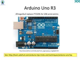 Arduino Uno R3
http://www.adafruit.com/index.php?main_page=popup_image&pID=50
ATmega16u2 replaces FT232RL for USB-serial comms
See: http://learn.adafruit.com/arduino-tips-tricks-and-techniques/arduino-uno-faq
 