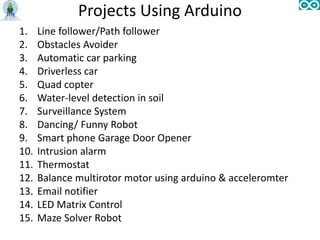 Projects Using Arduino
1. Line follower/Path follower
2. Obstacles Avoider
3. Automatic car parking
4. Driverless car
5. Quad copter
6. Water-level detection in soil
7. Surveillance System
8. Dancing/ Funny Robot
9. Smart phone Garage Door Opener
10. Intrusion alarm
11. Thermostat
12. Balance multirotor motor using arduino & acceleromter
13. Email notifier
14. LED Matrix Control
15. Maze Solver Robot
 