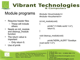 Module programs
• Requires header files
– These will include
others
• Needs an init_module
and cleanup_module
function
• The return value is
important
– Only return 0.
• Use of printk
#include <linux/module.h>
#include <linux/kernel.h>
int init_module(void)
{
printk("<1>Hello world 1.n");
return 0;
}
void cleanup_module(void)
{
printk("KERN_ALERT "Goodbye
cruel world 1.n");
}
 