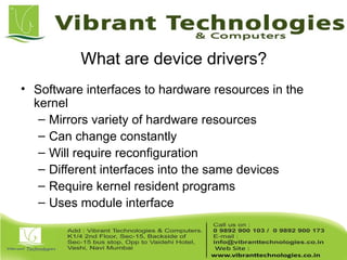 What are device drivers?
• Software interfaces to hardware resources in the
kernel
– Mirrors variety of hardware resources
– Can change constantly
– Will require reconfiguration
– Different interfaces into the same devices
– Require kernel resident programs
– Uses module interface
 