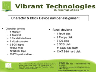 Character & Block Device number assignment
• Character devices
– 1 Memory
– 4 Terminal
– 6 Parallel interfaces
– 7 Vitual consoles
– 9 SCSI tapes
– 10 Bus mice
– 12 QIC02 Tape
– 13 PC speaker driver
• Block devices
– 1 RAM disk
– 2 Floppy disk
– 3 IDE disk
– 8 SCSI disk
– 11 SCSI CD-ROM
– 13XT 8-bit hard disk
 