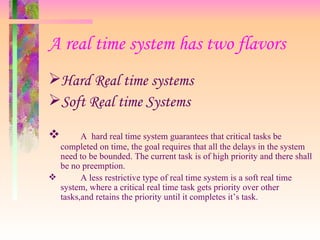 A real time system has two flavors Hard Real time systems Soft Real time Systems A  hard real time system guarantees that critical tasks be completed on time, the goal requires that all the delays in the system need to be bounded. The current task is of high priority and there shall be no preemption. A less restrictive type of real time system is a soft real time system, where a critical real time task gets priority over other tasks,and retains the priority until it completes it’s task. 