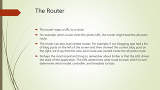 The Router
 The router maps a URL to a route.
 For example, when a user visits the /posts URL, the router might load the all-posts
route.
 The router can also load nested routes. For example, if our blogging app had a list
of blog posts on the left of the screen and then showed the current blog post on
the right, we'd say that the view-post route was nested inside the all-posts route.
 Perhaps the most important thing to remember about Ember is that the URL drives
the state of the application. The URL determines what route to load, which in turn
determines what model, controller, and template to load.
 