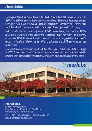 Headquartered in New Jersey, United States, Marlabs was founded in
1996 to deliver innovative business solutions. Today we leverage digital
technologies such as cloud, mobile, analytics, Internet of Things and
social and help businesses with their digital transformation journey.
With a dedicated team of over 3,000 associates, we service 100+
blue-chip clients across different verticals. Our network of delivery
centers in USA, Canada, Mexico and India, and strong partnerships with
industry leaders, allows us to offer a wide range of IT services across
industries.
Our certiﬁcations comprise CMMI Level 5, ISO 27001 and SSAE 18 Type
2 SOC 1 best practices. These certiﬁcations and our customer-centricity
ensure that our customers get only the very best of services every time.
Marlabs Inc.
(Global Headquarters)
One Corporate Place South, 3rd Floor
Piscataway, NJ - 08854-6116
Tel: +1 (732) 694 1000 Fax: +1 (732) 465 0100
Email: contact@marlabs.com
About Marlabs
 