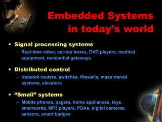Embedded Systems in today’s world Signal processing systems Real-time video, set-top boxes, DVD players, medical equipment, residential gateways Distributed control Network routers, switches, firewalls, mass transit systems, elevators “ Small” systems Mobile phones, pagers, home appliances, toys, smartcards, MP3 players, PDAs, digital cameras, sensors, smart badges 