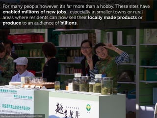 For many people however, it’s far more than a hobby. These sites have
enabled millions of new jobs—especially in smaller towns or rural
areas where residents can now sell their locally made products or
produce to an audience of billions.
http://www.ﬂickr.com/photos/tuchodi/5642172895
 