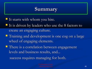 Summary
   It starts with whom you hire.
   It is driven by leaders who use the 8 factors to
    create an engaging culture.
   Training and development is one cog on a large
    wheel of engaging elements.
   There is a correlation between engagement
    levels and business results, and...
     success requires managing for both.
                      The Business Center
                       www.bizcenter.com               49
 