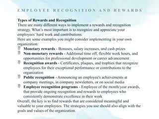 E M P L O Y E E R E C O G N I T I O N A N D R E W A R D S
Types of Rewards and Recognition
There are many different ways to implement a rewards and recognition
strategy. What’s most important is to recognize and appreciate your
employees’ hard work and contributions.
Here are some examples you might consider implementing in your own
organization:
 Monetary rewards - Bonuses, salary increases, and cash prizes
 Non-monetary rewards - Additional time off, flexible work hours, and
opportunities for professional development or career advancement
 Recognition awards - Certificates, plaques, and trophies that recognize
employees for their exceptional performance or contributions to the
organization
 Public recognition - Announcing an employee's achievements at
company meetings, in company newsletters, or on social media
 Employee recognition programs - Employee of the month/year awards,
that provide ongoing recognition and rewards to employees who
consistently demonstrate excellence in their work
Overall, the key is to find rewards that are considered meaningful and
valuable to your employees. The strategies you use should also align with the
goals and values of the organization.
 
