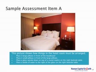 This picture shows how things in the hotel room must be arranged.
1. Place 3 large pillows in front of the headboard
2. Place 2 small pillows in front of the large pillows.
3. Place a glass upside down on top of a round napkin on the right bedside table.
4. Place a bottle of water to the right of the glass on the right bedside table.
17
 