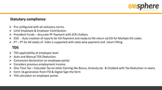 Statutory compliance
 Pre configured with all statutory norms.
 Limit Employee & Employer Contribution
 Provident Funds – Accurate PF Payment with ECR challans
 ESIC - Auto creation of reports for ESI Payment and ready to file return od ESI for Multiple ESI codes
 PT – PT for All states of India is supported with state wise payment and return filling
 TDS applicability at employee level.
 Auto and Manual TDS Deduction.
 Concession declaration on employee portal.
 Considers previous employment income.
 One Time Tax – Calculate Tax on other Earning like Bonus, Gratuity etc & Clubbed with Tax Deduction in salary
 Form 16 generation from ITD & Digital Sign the form
 TDS calculator on employee portal.
TDS
 
