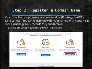 Step 2: Register a Domain Name
10
▪ Open the Route 53 console in a new window (Route 53 is AWS’s
DNS service).You can register new domain names with Route 53 as
well as manage DNS records for your domain.
– Select Get Started Now under Domain Registration.
 
