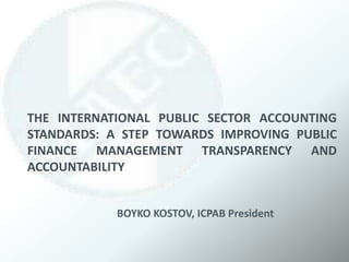 THE INTERNATIONAL PUBLIC SECTOR ACCOUNTING
STANDARDS: A STEP TOWARDS IMPROVING PUBLIC
FINANCE MANAGEMENT TRANSPARENCY AND
ACCOUNTABILITY
BOYKO KOSTOV, ICPAB President
 