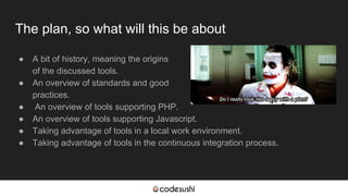 The plan, so what will this be about
● A bit of history, meaning the origins
of the discussed tools.
● An overview of standards and good
practices.
● An overview of tools supporting PHP.
● An overview of tools supporting Javascript.
● Taking advantage of tools in a local work environment.
● Taking advantage of tools in the continuous integration process.
 