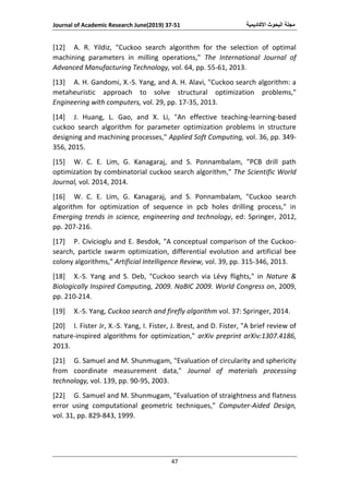 ‫األكاديمية‬ ‫البحوث‬ ‫مجلة‬Journal of Academic Research June(2019) 37-51
47
[12] A. R. Yildiz, "Cuckoo search algorithm for the selection of optimal
machining parameters in milling operations," The International Journal of
Advanced Manufacturing Technology, vol. 64, pp. 55-61, 2013.
[13] A. H. Gandomi, X.-S. Yang, and A. H. Alavi, "Cuckoo search algorithm: a
metaheuristic approach to solve structural optimization problems,"
Engineering with computers, vol. 29, pp. 17-35, 2013.
[14] J. Huang, L. Gao, and X. Li, "An effective teaching-learning-based
cuckoo search algorithm for parameter optimization problems in structure
designing and machining processes," Applied Soft Computing, vol. 36, pp. 349-
356, 2015.
[15] W. C. E. Lim, G. Kanagaraj, and S. Ponnambalam, "PCB drill path
optimization by combinatorial cuckoo search algorithm," The Scientific World
Journal, vol. 2014, 2014.
[16] W. C. E. Lim, G. Kanagaraj, and S. Ponnambalam, "Cuckoo search
algorithm for optimization of sequence in pcb holes drilling process," in
Emerging trends in science, engineering and technology, ed: Springer, 2012,
pp. 207-216.
[17] P. Civicioglu and E. Besdok, "A conceptual comparison of the Cuckoo-
search, particle swarm optimization, differential evolution and artificial bee
colony algorithms," Artificial Intelligence Review, vol. 39, pp. 315-346, 2013.
[18] X.-S. Yang and S. Deb, "Cuckoo search via Lévy flights," in Nature &
Biologically Inspired Computing, 2009. NaBIC 2009. World Congress on, 2009,
pp. 210-214.
[19] X.-S. Yang, Cuckoo search and firefly algorithm vol. 37: Springer, 2014.
[20] I. Fister Jr, X.-S. Yang, I. Fister, J. Brest, and D. Fister, "A brief review of
nature-inspired algorithms for optimization," arXiv preprint arXiv:1307.4186,
2013.
[21] G. Samuel and M. Shunmugam, "Evaluation of circularity and sphericity
from coordinate measurement data," Journal of materials processing
technology, vol. 139, pp. 90-95, 2003.
[22] G. Samuel and M. Shunmugam, "Evaluation of straightness and flatness
error using computational geometric techniques," Computer-Aided Design,
vol. 31, pp. 829-843, 1999.
 