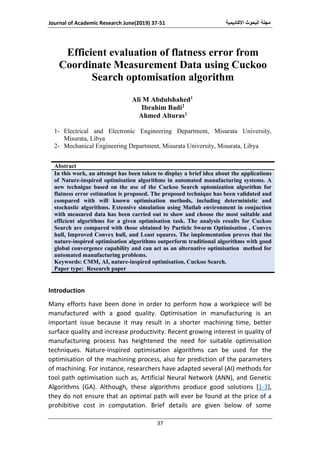 ‫األكاديمية‬ ‫البحوث‬ ‫مجلة‬Journal of Academic Research June(2019) 37-51
37
Efficient evaluation of flatness error from
Coordinate Measurement Data using Cuckoo
Search optomisation algorithm
Ali M Abdulshahed1
Ibrahim Badi2
Ahmed Alturas1
1- Electrical and Electronic Engineering Department, Misurata University,
Misurata, Libya
2- Mechanical Engineering Department, Misurata University, Misurata, Libya
Abstract
In this work, an attempt has been taken to display a brief idea about the applications
of Nature-inspired optimisation algorithms in automated manufacturing systems. A
new technigue based on the use of the Cuckoo Search optomization algorithm for
flatness error estimation is proposed. The proposed technique has been validated and
compared with will known optimisation methods, including deterministic and
stochastic algorithms. Extensive simulation using Matlab environment in conjuction
with measured data has been carried out to show and choose the most suitable and
efficient algorithms for a given optimisation task. The analysis results for Cuckoo
Search are compared with those obtained by Particle Swarm Optimisation , Convex
hull, Improved Convex hull, and Least squares. The implementation proves that the
nature-inspired optimisation algorithms outperform traditional algorithms with good
global convergence capability and can act as an alternative optimisation method for
automated manufacturing problems.
Keywords: CMM, AI, nature-inspired optimisation, Cuckoo Search.
Paper type: Research paper
Introduction
Many efforts have been done in order to perform how a workpiece will be
manufactured with a good quality. Optimisation in manufacturing is an
important issue because it may result in a shorter machining time, better
surface quality and increase productivity. Recent growing interest in quality of
manufacturing process has heightened the need for suitable optimisation
techniques. Nature-inspired optimisation algorithms can be used for the
optimisation of the machining process, also for prediction of the parameters
of machining. For instance, researchers have adapted several (AI) methods for
tool path optimisation such as, Artificial Neural Network (ANN), and Genetic
Algorithms (GA). Although, these algorithms produce good solutions [1-3],
they do not ensure that an optimal path will ever be found at the price of a
prohibitive cost in computation. Brief details are given below of some
 
