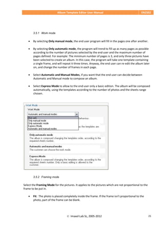 Album Template Editor User Manual EN2502
 Imaxel Lab SL, 2005-2012 21
3.5.1 Work mode
 By selecting Only manual mode, the end user program will fill in the pages one after another.
 By selecting Only automatic mode, the program will trend to fill up as many pages as possible
according to the number of pictures selected by the end user and the maximum number of
pages defined. For example: The minimum number of pages is 3, and only three pictures have
been selected to create an album. In this case, the program will take one template containing
a single frame, and will repeat it three times. Anyway, the end user can re-edit the album later
on, and change the number of frames in each page.
 Select Automatic and Manual Modes, if you want that the end user can decide between
Automatic and Manual mode to compose an album.
 Select Express Mode to allow to the end user only a basic edition. The album will be composed
automatically, using the templates according to the number of photos and the sheets range
chosen.
3.5.2 Framing mode
Select the Framing Mode for the pictures. It applies to the pictures which are not proportional to the
frame to be put in.
 Fit: The photo is placed completely inside the frame. If the frame isn't proportional to the
photo, part of the frame can be blank.
 