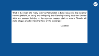 "Part of the vision and reality today is that Einstein is baked deep into the customer
success platform, so taking and configuring and extending existing apps with Einstein
fields and partners building on the customer success platform means Einstein will
make all apps smarter, including those on the exchange."
-Luke Ball
 