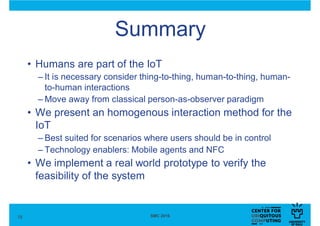 Summary
18 SMC 2016
• Humans are part of the IoT
– It is necessary consider thing-to-thing, human-to-thing, human-
to-human interactions
– Move away from classical person-as-observer paradigm
• We present an homogenous interaction method for the
IoT
– Best suited for scenarios where users should be in control
– Technology enablers: Mobile agents and NFC
• We implement a real world prototype to verify the
feasibility of the system
 