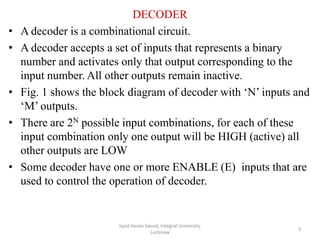 DECODER
• A decoder is a combinational circuit.
• A decoder accepts a set of inputs that represents a binary
number and activates only that output corresponding to the
input number. All other outputs remain inactive.
• Fig. 1 shows the block diagram of decoder with ‘N’ inputs and
‘M’ outputs.
• There are 2N possible input combinations, for each of these
input combination only one output will be HIGH (active) all
other outputs are LOW
• Some decoder have one or more ENABLE (E) inputs that are
used to control the operation of decoder.
Syed Hasan Saeed, Integral University,
Lucknow
3
 