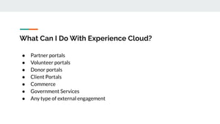 What Can I Do With Experience Cloud?
● Partner portals
● Volunteer portals
● Donor portals
● Client Portals
● Commerce
● Government Services
● Any type of external engagement
 