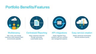 Portfolio Benefits/Features
Multitenancy
Add, move, and change
customers while keeping client
environments separate
Centralized Reporting
Keep customers informed
through automated,
customizable reports
API integrations
Easily integrate Cisco
solutions with your portfolio
and management systems
Easy service creation
Deploy advanced cloud-based
security solutions quickly
 