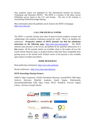 This academic article was published by The International Institute for Science,
Technology and Education (IISTE). The IISTE is a pioneer in the Open Access
Publishing service based in the U.S. and Europe. The aim of the institute is
Accelerating Global Knowledge Sharing.
More information about the publisher can be found in the IISTE’s homepage:
http://www.iiste.org
CALL FOR JOURNAL PAPERS
The IISTE is currently hosting more than 30 peer-reviewed academic journals and
collaborating with academic institutions around the world. There’s no deadline for
submission. Prospective authors of IISTE journals can find the submission
instruction on the following page: http://www.iiste.org/journals/
The IISTE
editorial team promises to the review and publish all the qualified submissions in a
fast manner. All the journals articles are available online to the readers all over the
world without financial, legal, or technical barriers other than those inseparable from
gaining access to the internet itself. Printed version of the journals is also available
upon request of readers and authors.
MORE RESOURCES
Book publication information: http://www.iiste.org/book/
Recent conferences: http://www.iiste.org/conference/
IISTE Knowledge Sharing Partners
EBSCO, Index Copernicus, Ulrich's Periodicals Directory, JournalTOCS, PKP Open
Archives Harvester, Bielefeld Academic Search Engine, Elektronische
Zeitschriftenbibliothek EZB, Open J-Gate, OCLC WorldCat, Universe Digtial
Library , NewJour, Google Scholar

 