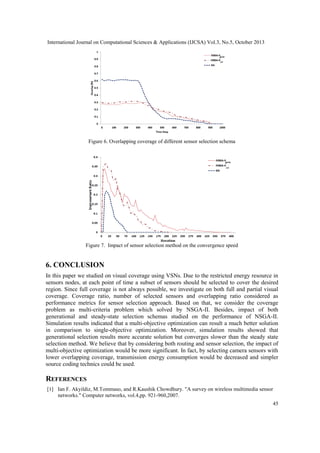 International Journal on Computational Sciences & Applications (IJCSA) Vol.3, No.5, October 2013

Figure 6. Overlapping coverage of different sensor selection schema

Figure 7. Impact of sensor selection method on the convergence speed

6. CONCLUSION
In this paper we studied on visual coverage using VSNs. Due to the restricted energy resource in
sensors nodes, at each point of time a subset of sensors should be selected to cover the desired
region. Since full coverage is not always possible, we investigate on both full and partial visual
coverage. Coverage ratio, number of selected sensors and overlapping ratio considered as
performance metrics for sensor selection approach. Based on that, we consider the coverage
problem as multi-criteria problem which solved by NSGA-II. Besides, impact of both
generational and steady-state selection schemas studied on the performance of NSGA-II.
Simulation results indicated that a multi-objective optimization can result a much better solution
in comparison to single-objective optimization. Moreover, simulation results showed that
generational selection results more accurate solution but converges slower than the steady state
selection method. We believe that by considering both routing and sensor selection, the impact of
multi-objective optimization would be more significant. In fact, by selecting camera sensors with
lower overlapping coverage, transmission energy consumption would be decreased and simpler
source coding technics could be used.

REFERENCES
[1] Ian F. Akyildiz, M.Tommaso, and R.Kaushik Chowdhury. "A survey on wireless multimedia sensor
networks." Computer networks, vol.4,pp. 921-960,2007.
45

 