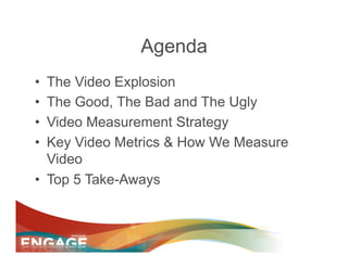 Agenda
•  The Video Explosion
•  The Good, The Bad and The Ugly
•  Video Measurement Strategy
•  Key Video Metrics & How We Measure
   Video
•  Top 5 Take-Aways
 