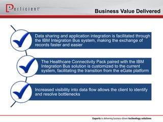 Business Value Delivered 
Data sharing and application integration is facilitated through the IBM Integration Bus system, making the exchange of records faster and easier 
The Healthcare Connectivity Pack paired with the IBM Integration Bus solution is customized to the current system, facilitating the transition from the eGateplatform 
Increased visibility into data flow allows the client to identify and resolve bottlenecks  