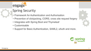 #engageug
Spring Security
• Framework for Authentication and Authorisation
• Prevention of clickjacking, CORS, cross site request forgery
• Integrates with Spring Boot and Thymeleaf
• Customisable
• Support for Basic Authentication, SAML2, oAuth and more.
33
 